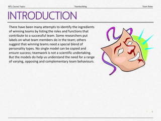 4
|
Team Roles
Teambuilding
MTL Course Topics
INTRODUCTION
There have been many attempts to identify the ingredients
of winning teams by listing the roles and functions that
contribute to a successful team. Some researchers put
labels on what team members do in the team; others
suggest that winning teams need a special blend of
personality types. No single model can be copied and
ensure success; teamwork is not a scientific undertaking.
But the models do help us understand the need for a range
of varying, opposing and complementary team behaviours.
 