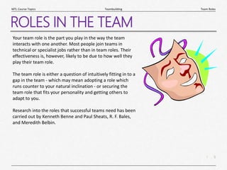 5
|
Team Roles
Teambuilding
MTL Course Topics
ROLES IN THE TEAM
Your team role is the part you play in the way the team
interacts with one another. Most people join teams in
technical or specialist jobs rather than in team roles. Their
effectiveness is, however, likely to be due to how well they
play their team role.
The team role is either a question of intuitively fitting in to a
gap in the team - which may mean adopting a role which
runs counter to your natural inclination - or securing the
team role that fits your personality and getting others to
adapt to you.
Research into the roles that successful teams need has been
carried out by Kenneth Benne and Paul Sheats, R. F. Bales,
and Meredith Belbin.
 