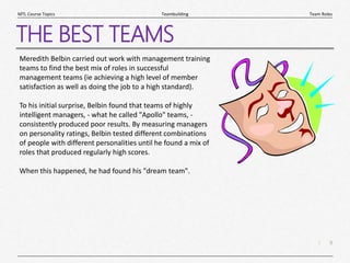 9
|
Team Roles
Teambuilding
MTL Course Topics
THE BEST TEAMS
Meredith Belbin carried out work with management training
teams to find the best mix of roles in successful
management teams (ie achieving a high level of member
satisfaction as well as doing the job to a high standard).
To his initial surprise, Belbin found that teams of highly
intelligent managers, - what he called "Apollo" teams, -
consistently produced poor results. By measuring managers
on personality ratings, Belbin tested different combinations
of people with different personalities until he found a mix of
roles that produced regularly high scores.
When this happened, he had found his "dream team".
 