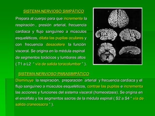 SISTEMA NERVIOSO SIMPÁTICO
Prepara al cuerpo para que incremente la
respiración , presión arterial, frecuencia
cardiaca y flujo sanguíneo a músculos
esqueléticos, dilata las pupilas oculares y
con frecuencia desacelere la función
visceral. Se origina en la médula espinal
de segmentos torácicos y lumbares altos
( T1 a L2 “ vía de salida toracolumbar ” ).

 SISTEMA NERVIOSO PARASIMPÁTICO
Disminuye la respiración, preparación arterial y frecuencia cardiaca y el
flujo sanguíneo a músculos esqueléticos, contrae las pupilas e incrementa
las acciones y funciones del sistema visceral (homeostasis). Se origina en
el encéfalo y los segmentos sacros de la médula espinal ( S2 a S4 “ vía de
salida craneosacra ” ).
 