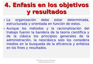 4. Enfasis en los objetivos4. Enfasis en los objetivos
y resultadosy resultados
• La organización debe estar determinada,
estructurada y orientada en función de estos.
• Aunque los métodos y la racionalización del
trabajo fueron la bandera de la teoría científica y
de la clásica los principios generales de la
administración, la neoclásica solo los considera
medios en la busqueda de la eficiencia y enfatiza
en los fines y resultados.
José Manuel García Pantigozo
calidadtotal@hotmail.com
 