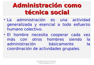 Administración comoAdministración como
técnica socialtécnica social
• La administración es una actividad
generalizada y esencial a todo esfuerzo
humano colectivo.
• El hombre necesita cooperar cada vez
más con otros hombres siendo la
administración básicamente la
coordinación de actividades grupales.
José Manuel García Pantigozo
calidadtotal@hotmail.com
 