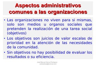 Aspectos administrativosAspectos administrativos
comunes a las organizacionescomunes a las organizaciones
• Las organizaciones no viven para si mismas,
solo son medios u organos sociales que
pretenden la realización de una tarea social
(objetivos)
• Los objetivos son juicios de valor escalas de
prioridad en la atención de las necesidades
de la comunidad.
• Sin objetivos no hay posibilidad de evaluar los
resultados o su eficiencia.
José Manuel García Pantigozo
calidadtotal@hotmail.com
 