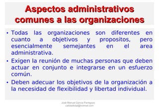 Aspectos administrativosAspectos administrativos
comunes a las organizacionescomunes a las organizaciones
• Todas las organizaciones son diferentes en
cuanto a objetivos y propositos, pero
esencialmente semejantes en el area
administrativa.
• Exigen la reunión de muchas personas que deben
actuar en conjunto e integrarse en un esfuerzo
común.
• Deben adecuar los objetivos de la organización a
la necesidad de flexibilidad y libertad individual.
José Manuel García Pantigozo
calidadtotal@hotmail.com
 