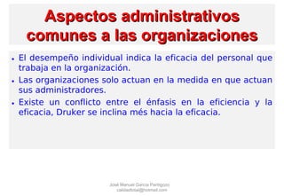 Aspectos administrativosAspectos administrativos
comunes a las organizacionescomunes a las organizaciones
• El desempeño individual indica la eficacia del personal que
trabaja en la organización.
• Las organizaciones solo actuan en la medida en que actuan
sus administradores.
• Existe un conflicto entre el énfasis en la eficiencia y la
eficacia, Druker se inclina més hacia la eficacia.
José Manuel García Pantigozo
calidadtotal@hotmail.com
 