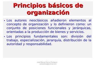 • Los autores neoclásicos añadieron elementos al
concepto de organización y lo definieron como: un
conjunto de posiciones funcionales y jerárquicas,
orientadas a la producción de bienes y servicios.
• Los principios fundamentales son: división del
trabajo, especialización, jerarquía, distribución de la
autoridad y responsabilidad.
Principios básicos dePrincipios básicos de
organizaciónorganización
José Manuel García Pantigozo
calidadtotal@hotmail.com
 