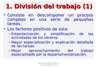 • Consiste en descomponer un proceso
complejo en una serie de pequeñas
tareas.
• Los factores positivos de esta:
– Estandarización y simplificación de las
actividades de los obreros.
– Mayor especialización y explicación detallada
de las tareas.
– Mejor aprovechamiento del trabajo
especializado por la departamentalización.
1. División del trabajo (1)1. División del trabajo (1)
José Manuel García Pantigozo
calidadtotal@hotmail.com
 