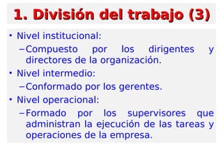 • Nivel institucional:
–Compuesto por los dirigentes y
directores de la organización.
• Nivel intermedio:
–Conformado por los gerentes.
• Nivel operacional:
–Formado por los supervisores que
administran la ejecución de las tareas y
operaciones de la empresa.
1. División del trabajo (3)1. División del trabajo (3)
 