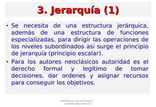 • Se necesita de una estructura jerárquica,
además de una estructura de funciones
especializadas, para dirigir las operaciones de
los niveles subordinados asi surge el principio
de jerarquía (principio escalar).
• Para los autores neoclásicos autoridad es el
derecho formal y legítimo de tomar
decisiones, dar ordenes y asignar recursos
para conseguir los objetivos.
3. Jerarquía (1)3. Jerarquía (1)
José Manuel García Pantigozo
calidadtotal@hotmail.com
 
