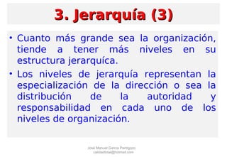 • Cuanto más grande sea la organización,
tiende a tener más niveles en su
estructura jerarquíca.
• Los niveles de jerarquía representan la
especialización de la dirección o sea la
distribución de la autoridad y
responsabilidad en cada uno de los
niveles de organización.
3. Jerarquía (3)3. Jerarquía (3)
José Manuel García Pantigozo
calidadtotal@hotmail.com
 