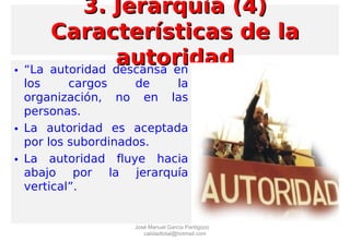 • “La autoridad descansa en
los cargos de la
organización, no en las
personas.
• La autoridad es aceptada
por los subordinados.
• La autoridad fluye hacia
abajo por la jerarquía
vertical”.
3. Jerarquía (4)3. Jerarquía (4)
Características de laCaracterísticas de la
autoridadautoridad
José Manuel García Pantigozo
calidadtotal@hotmail.com
 