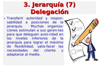 • Transferir autoridad y respon-
sabilidad a posiciones de la
jerarquía. Muchas organiza-
ciones estimulan a sus geren-tes
para que deleguen auto-ridad en
los niveles inferiores de la
jerarquía para lograr el máximo
de flexibilidad, satis-facer las
necesidades del cliente y
adaptarse al medio.
3. Jerarquía (7)3. Jerarquía (7)
DelegaciónDelegación
 