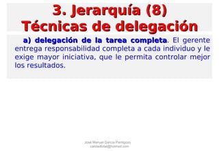 a) delegación de la tarea completaa) delegación de la tarea completa. El gerente
entrega responsabilidad completa a cada individuo y le
exige mayor iniciativa, que le permita controlar mejor
los resultados.
3. Jerarquía (8)3. Jerarquía (8)
Técnicas de delegaciónTécnicas de delegación
José Manuel García Pantigozo
calidadtotal@hotmail.com
 