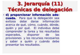 • d) proporcionar información ade-d) proporcionar información ade-
cuada.cuada. Para que la delegación sea
exitosa debe darse información
acerca de qué, cómo, cuándo, dónde,
quién y por qué. El individuo debe
comprender la tarea y los resultados
esperados, disponer de las
provisiones y los recursos necesarios
y saber a quién y cuándo debe
presentar los resultados.
3. Jerarquía (11)3. Jerarquía (11)
Técnicas de delegaciónTécnicas de delegación
 