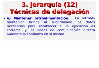 • e) Mantener retroalimentación.e) Mantener retroalimentación. La retroali-
mentación brinda al subordinado los datos
necesarios para establecer si la ejecución es
correcta, y las líneas de comunicación directa
aumenta la confianza en sí mismo.
3. Jerarquía (12)3. Jerarquía (12)
Técnicas de delegaciónTécnicas de delegación
 