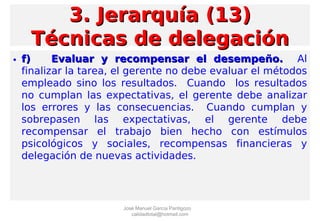 • f)f) Evaluar y recompensar el desempeño.Evaluar y recompensar el desempeño. Al
finalizar la tarea, el gerente no debe evaluar el métodos
empleado sino los resultados. Cuando los resultados
no cumplan las expectativas, el gerente debe analizar
los errores y las consecuencias. Cuando cumplan y
sobrepasen las expectativas, el gerente debe
recompensar el trabajo bien hecho con estímulos
psicológicos y sociales, recompensas financieras y
delegación de nuevas actividades.
3. Jerarquía (13)3. Jerarquía (13)
Técnicas de delegaciónTécnicas de delegación
José Manuel García Pantigozo
calidadtotal@hotmail.com
 
