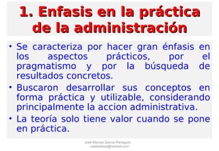 1. Enfasis en la práctica1. Enfasis en la práctica
de la administraciónde la administración
• Se caracteriza por hacer gran énfasis en
los aspectos prácticos, por el
pragmatismo y por la búsqueda de
resultados concretos.
• Buscaron desarrollar sus conceptos en
forma práctica y utilizable, considerando
principalmente la accion administrativa.
• La teoría solo tiene valor cuando se pone
en práctica.
José Manuel García Pantigozo
calidadtotal@hotmail.com
 