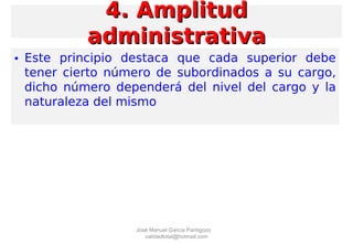 • Este principio destaca que cada superior debe
tener cierto número de subordinados a su cargo,
dicho número dependerá del nivel del cargo y la
naturaleza del mismo
4. Amplitud4. Amplitud
administrativaadministrativa
José Manuel García Pantigozo
calidadtotal@hotmail.com
 