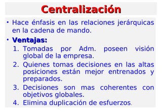 • Hace énfasis en las relaciones jerárquicas
en la cadena de mando.
• Ventajas:Ventajas:
1. Tomadas por Adm. poseen visión
global de la empresa.
2. Quienes tomas decisiones en las altas
posiciones están mejor entrenados y
preparados.
3. Decisiones son mas coherentes con
objetivos globales.
4. Elimina duplicación de esfuerzos.
CentralizaciónCentralización
 