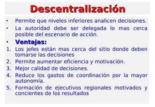 • Permite que niveles inferiores analicen decisiones.
• La autoridad debe ser delegada lo mas cerca
posible del escenario de acción.
• Ventajas:Ventajas:
1. Los jefes están mas cerca del sitio donde deben
tomarse las decisiones
2. Permite aumentar eficiencia y motivación.
3. Mejor calidad de decisiones.
4. Reduce los gastos de coordinación por la mayor
autonomía.
5. Formación de ejecutivos regionales motivados y
concientes de los resultados
DescentralizaciónDescentralización
 