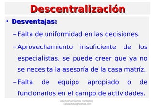 • Desventajas:Desventajas:
– Falta de uniformidad en las decisiones.
– Aprovechamiento insuficiente de los
especialistas, se puede creer que ya no
se necesita la asesoría de la casa matríz.
– Falta de equipo apropiado o de
funcionarios en el campo de actividades.
DescentralizaciónDescentralización
José Manuel García Pantigozo
calidadtotal@hotmail.com
 