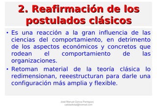2. Reafirmación de los2. Reafirmación de los
postulados clásicospostulados clásicos
• Es una reacción a la gran influencia de las
ciencias del comportamiento, en detrimento
de los aspectos económicos y concretos que
rodean el comportamiento de las
organizaciones.
• Retoman material de la teoría clásica lo
redimensionan, reeestructuran para darle una
configuración más amplia y flexible.
José Manuel García Pantigozo
calidadtotal@hotmail.com
 
