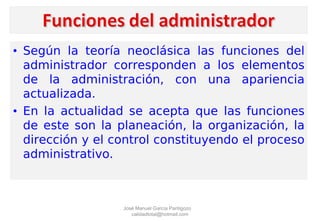 • Según la teoría neoclásica las funciones del
administrador corresponden a los elementos
de la administración, con una apariencia
actualizada.
• En la actualidad se acepta que las funciones
de este son la planeación, la organización, la
dirección y el control constituyendo el proceso
administrativo.
José Manuel García Pantigozo
calidadtotal@hotmail.com
 