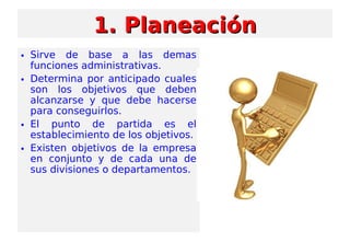 1. Planeación1. Planeación
• Sirve de base a las demas
funciones administrativas.
• Determina por anticipado cuales
son los objetivos que deben
alcanzarse y que debe hacerse
para conseguirlos.
• El punto de partida es el
establecimiento de los objetivos.
• Existen objetivos de la empresa
en conjunto y de cada una de
sus divisiones o departamentos.
 