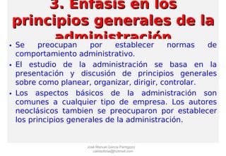3. Enfasis en los3. Enfasis en los
principios generales de laprincipios generales de la
administraciónadministración• Se preocupan por establecer normas de
comportamiento administrativo.
• El estudio de la administración se basa en la
presentación y discusión de principios generales
sobre como planear, organizar, dirigir, controlar.
• Los aspectos básicos de la administración son
comunes a cualquier tipo de empresa. Los autores
neoclásicos tambien se preocuparon por establecer
los principios generales de la administración.
José Manuel García Pantigozo
calidadtotal@hotmail.com
 