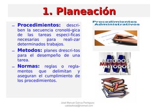 – Procedimientos: descri-
ben la secuencia cronoló-gica
de las tareas especí-ficas
necesarias para reali-zar
determinados trabajos.
– Metodos: planes drescri-tos
para el desempeño de una
tarea.
– Normas: reglas o regla-
mentos que delimitan y
aseguran el cumplimiento de
los procedimientos.
1. Planeación1. Planeación
José Manuel García Pantigozo
calidadtotal@hotmail.com
 