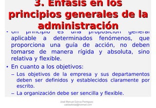 • Un principio es una proposición general
aplicable a determinados fenómenos, que
proporciona una guía de acción, no deben
tomarse de manera rígida y absoluta, sino
relativa y flexible.
• En cuanto a los objetivos:
– Los objetivos de la empresa y sus departamentos
deben ser definidos y establecidos claramente por
escrito.
– La organización debe ser sencilla y flexible.
3. Enfasis en los3. Enfasis en los
principios generales de laprincipios generales de la
administraciónadministración
José Manuel García Pantigozo
calidadtotal@hotmail.com
 