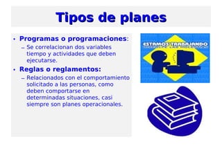 • Programas o programaciones:
– Se correlacionan dos variables
tiempo y actividades que deben
ejecutarse.
• Reglas o reglamentos:
– Relacionados con el comportamiento
solicitado a las personas, como
deben comportarse en
determinadas situaciones, casi
siempre son planes operacionales.
Tipos de planesTipos de planes
 