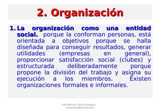 2. Organización2. Organización
1.1. La organización como una entidadLa organización como una entidad
social.social. porque la conforman personas, está
orientada a objetivos porque se halla
diseñada para conseguir resultados, generar
utilidades (empresas en general),
proporcionar satisfacción social (clubes) y
estructurada deliberadamente porque
propone la división del trabajo y asigna su
ejecución a los miembros. Existen
organizaciones formales e informales.
José Manuel García Pantigozo
calidadtotal@hotmail.com
 