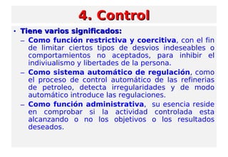 4. Control4. Control
• Tiene varios significados:Tiene varios significados:
– Como función restrictiva y coercitiva, con el fin
de limitar ciertos tipos de desvios indeseables o
comportamientos no aceptados, para inhibir el
indiviualismo y libertades de la persona.
– Como sistema automático de regulación, como
el proceso de control automático de las refinerias
de petroleo, detecta irregularidades y de modo
automático introduce las regulaciones.
– Como función administrativa, su esencia reside
en comprobar si la actividad controlada esta
alcanzando o no los objetivos o los resultados
deseados.
 