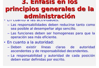 • En cuanto a las actividades:
– Las responsabilidades deben reducirse tanto como
sea posible al desempeñar algo sencillo.
– Las funciones deben ser homogeneas para que la
operación sea más eficiente.
• En cuanto a la autoridad:
– Deben existir líneas claras de autoridad
ascendentes y de responsabilidad decendentes.
– La responsabilidad y autoridad de cada posición
deben estar definidas por escrito.
3. Enfasis en los3. Enfasis en los
principios generales de laprincipios generales de la
administraciónadministración
 