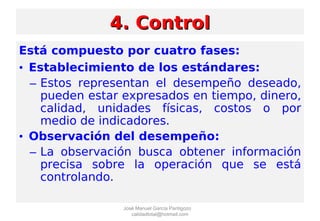 Está compuesto por cuatro fases:
• Establecimiento de los estándares:
– Estos representan el desempeño deseado,
pueden estar expresados en tiempo, dinero,
calidad, unidades físicas, costos o por
medio de indicadores.
• Observación del desempeño:
– La observación busca obtener información
precisa sobre la operación que se está
controlando.
4. Control4. Control
José Manuel García Pantigozo
calidadtotal@hotmail.com
 