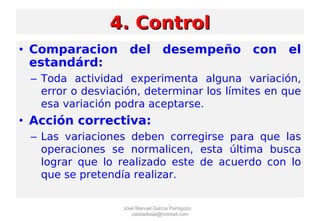 • Comparacion del desempeño con el
estandárd:
– Toda actividad experimenta alguna variación,
error o desviación, determinar los límites en que
esa variación podra aceptarse.
• Acción correctiva:
– Las variaciones deben corregirse para que las
operaciones se normalicen, esta última busca
lograr que lo realizado este de acuerdo con lo
que se pretendía realizar.
4. Control4. Control
José Manuel García Pantigozo
calidadtotal@hotmail.com
 