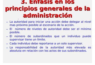 – La responsabilidad va acompañada de autoridad.
– La autoridad para iniciar una acción debe delegar al nivel
mas próximo posible al escenario de la acción.
– El número de niveles de autoridad debe ser el mínimo
posible.
– El número de subordinados que un individuo puede
supervisar tiene un límite.
– Cada individuo debe reportarse a un solo supervisor.
– La responsabilidad de la autoridad más elevada es
absoluta en relación con los actos de sus subordinados.
3. Enfasis en los3. Enfasis en los
principios generales de laprincipios generales de la
administraciónadministración
 