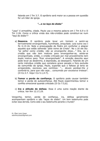 falando em I Tm 3.7. O opróbrio será maior se a pessoa em questão
for um líder de igreja.
"...e no laço do diabo"
"Laço" é armadilha, cilada. Paulo usa a mesma palavra em I Tm 6.9 e II
Tm 2.26. Como a crítica vinda dos não-cristãos pode constituir-se num
"laço do diabo"?
a) Desonra. O opróbrio pode levar um homem a sentir-se
terrivelmente envergonhado, humilhado, aniquilado. Leia outra vez I
Pe 4.13-16. Note a preocupação de Pedro em confortar e alegrar
aqueles que estão sofrendo "pelo nome de Cristo". No v.16 ele diz:
"se sofrer como cristão, não se envergonhe disso..." Ora, se o
cristão que não tem motivos para envergonhar-se, sente-se
envergonhado, então, o cristão criticado por mal procedimento tem
duplo motivo para "ficar envergonhado". A emoção descrita aqui
pode levar ao desânimo, à depressão, ao desespero. Falando de um
certo indivíduo cristão que cometera grave pecado e fora excluído
da comunhão da igreja, Paulo, supondo que o faltoso já teria se
arrependido, escreveu aos coríntios: "... deveis perdoar-lhe e
confortá-lo, para que não seja... consumido por excessiva tristeza".
(II Co 2.7. Veja I Co 5.1,4-7).
b) Temor e perda de confiança. O opróbrio pode causar também
temor e perda de autoconfiança. Até Paulo experimentou temor e
conflito emocional quando criticado (II Co 7.5,6).
c) Ira e atitude de defesa. Essa é uma outra reação diante da
critica. Ver Rm 12.17,19.
Vergonha, temor, perda de confiança, ira, defesa geralmente
acompanham opróbrio e são "laços do diabo". Um bom testemunho pode
evitar essa derrota. Como está o seu testemunho perante o mundo?
Pr. Éber Lenz Cesar
eberlenzcesar@gmail.com
 