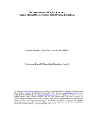 The Determinants of Capital Structure:
        Capital Market Oriented versus Bank Oriented Institutions




                 Antonios Antoniou, Yilmaz Guney, and Krishna Paudyal*




                Forthcoming: Journal of Financial and Quantitative Analysis




* A. Antoniou, antonios.antoniou@durham.ac.uk, Centre for Empirical Research in Finance, Durham Business
School, Durham University, Mill Hill Lane, Durham, DH1 3LB; Y. Guney, y.guney@hull.ac.uk, University
of Hull, Hull, HU6 7RX; K. Paudyal, k.n.paudyal@durham.ac.uk, Centre for Empirical Research in Finance,
Durham Business School, Durham University, Mill Hill Lane, Durham, DH1 3LB. This is a revised and
extended version of previous working paper circulated under the title ‘Determinants of Corporate Capital
Structure: Evidence from European Countries’. We would like to thank Paul H. Malatesta (the managing
editor) and an anonymous referee for very helpful comments and suggestions. We also like to thank Gioia
Pescetto for valuable comments. Any remaining errors are our own.
 