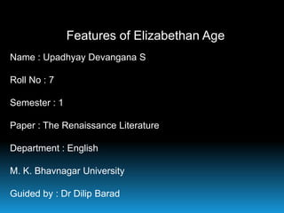 Features of Elizabethan Age
Name : Upadhyay Devangana S
Roll No : 7
Semester : 1
Paper : The Renaissance Literature
Department : English

M. K. Bhavnagar University
Guided by : Dr Dilip Barad

 
