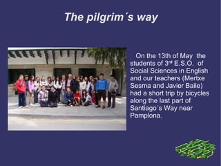 The pilgrim´s way On the 13th of May  the students of 3 rd   E.S.O.  of Social Sciences in English and our teachers (Mertxe Sesma and Javier Baile) had a short trip by bicycles along the last part of Santiago´s Way near Pamplona. 