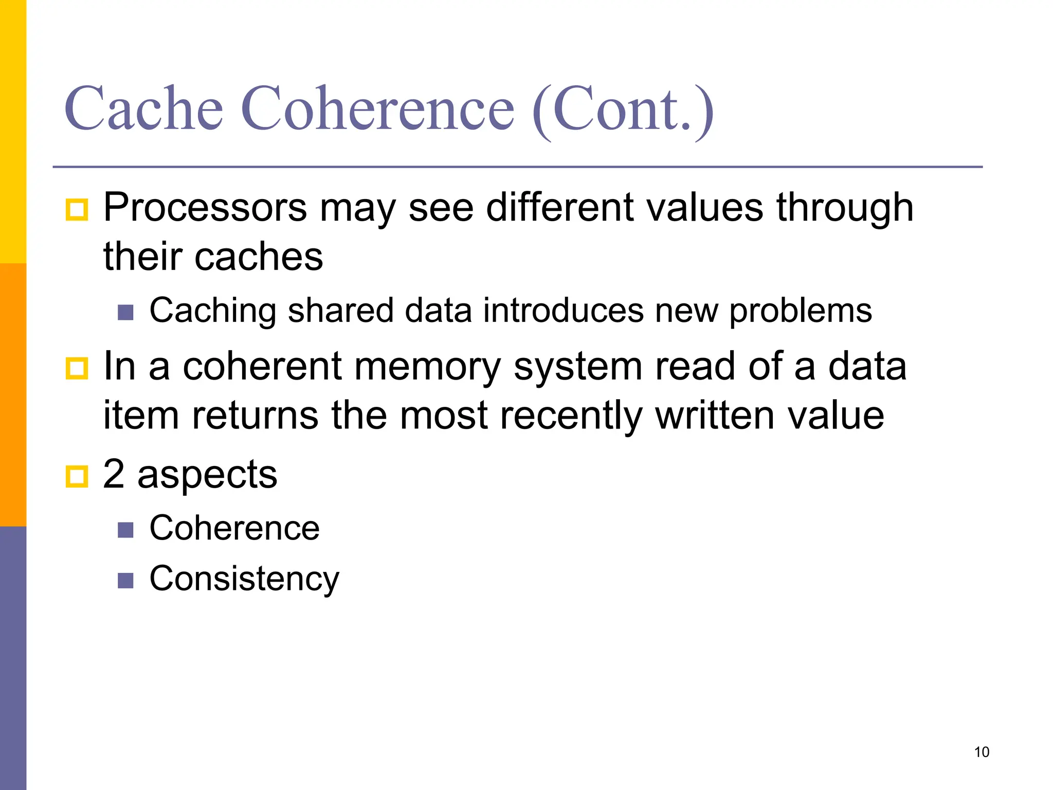 Cache Coherence (Cont.)
 Processors may see different values through
their caches
 Caching shared data introduces new problems
 In a coherent memory system read of a data
item returns the most recently written value
 2 aspects
 Coherence
 Consistency
10
 