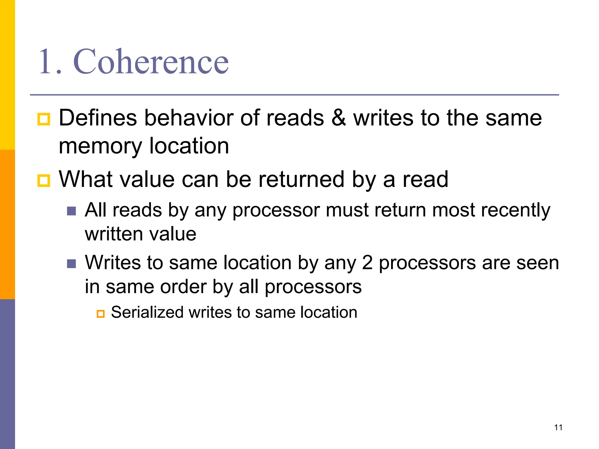 1. Coherence
 Defines behavior of reads & writes to the same
memory location
 What value can be returned by a read
 All reads by any processor must return most recently
written value
 Writes to same location by any 2 processors are seen
in same order by all processors
 Serialized writes to same location
11
 