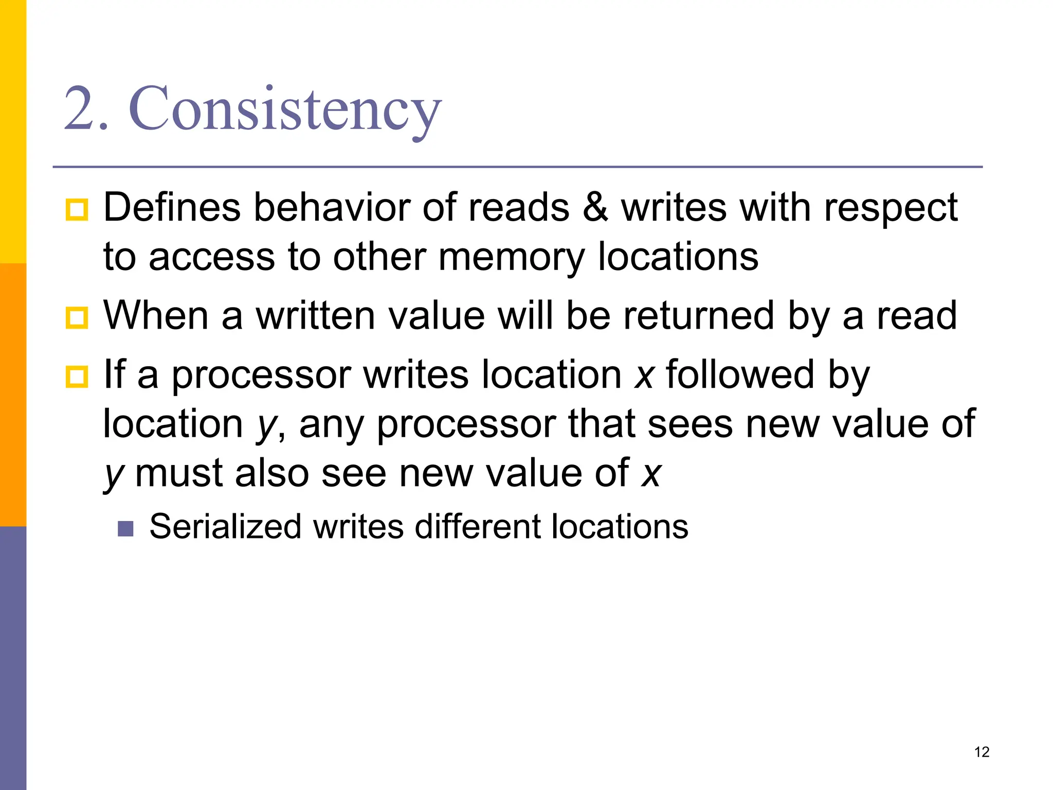2. Consistency
 Defines behavior of reads & writes with respect
to access to other memory locations
 When a written value will be returned by a read
 If a processor writes location x followed by
location y, any processor that sees new value of
y must also see new value of x
 Serialized writes different locations
12
 