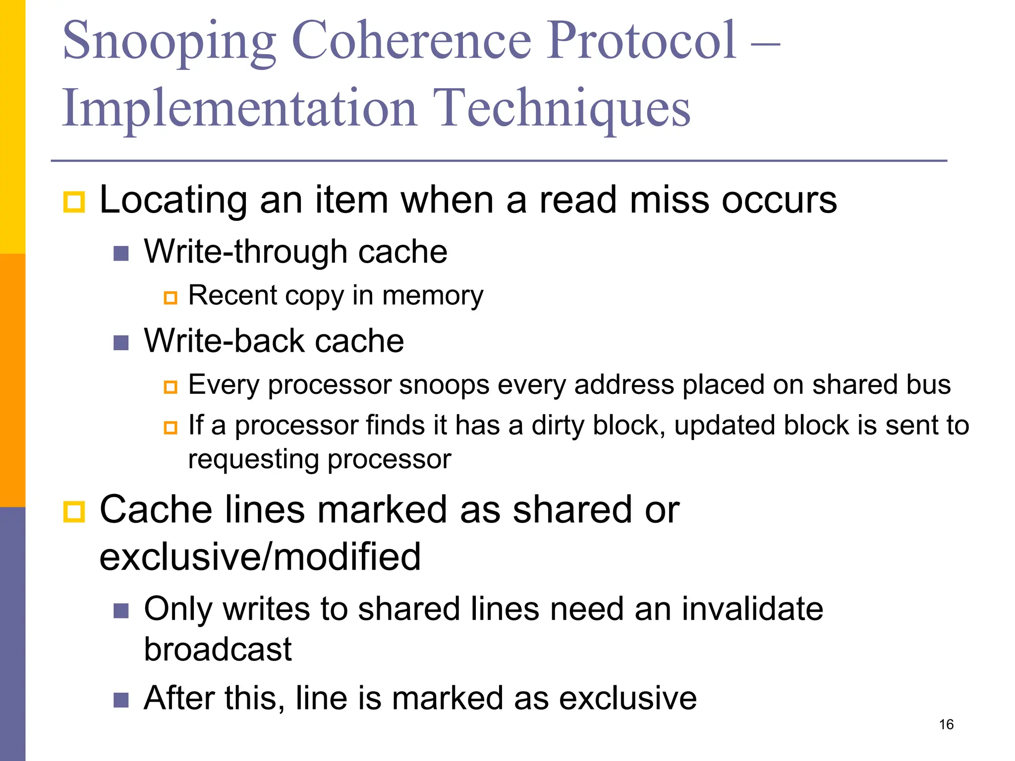 Snooping Coherence Protocol –
Implementation Techniques
 Locating an item when a read miss occurs
 Write-through cache
 Recent copy in memory
 Write-back cache
 Every processor snoops every address placed on shared bus
 If a processor finds it has a dirty block, updated block is sent to
requesting processor
 Cache lines marked as shared or
exclusive/modified
 Only writes to shared lines need an invalidate
broadcast
 After this, line is marked as exclusive
16
 