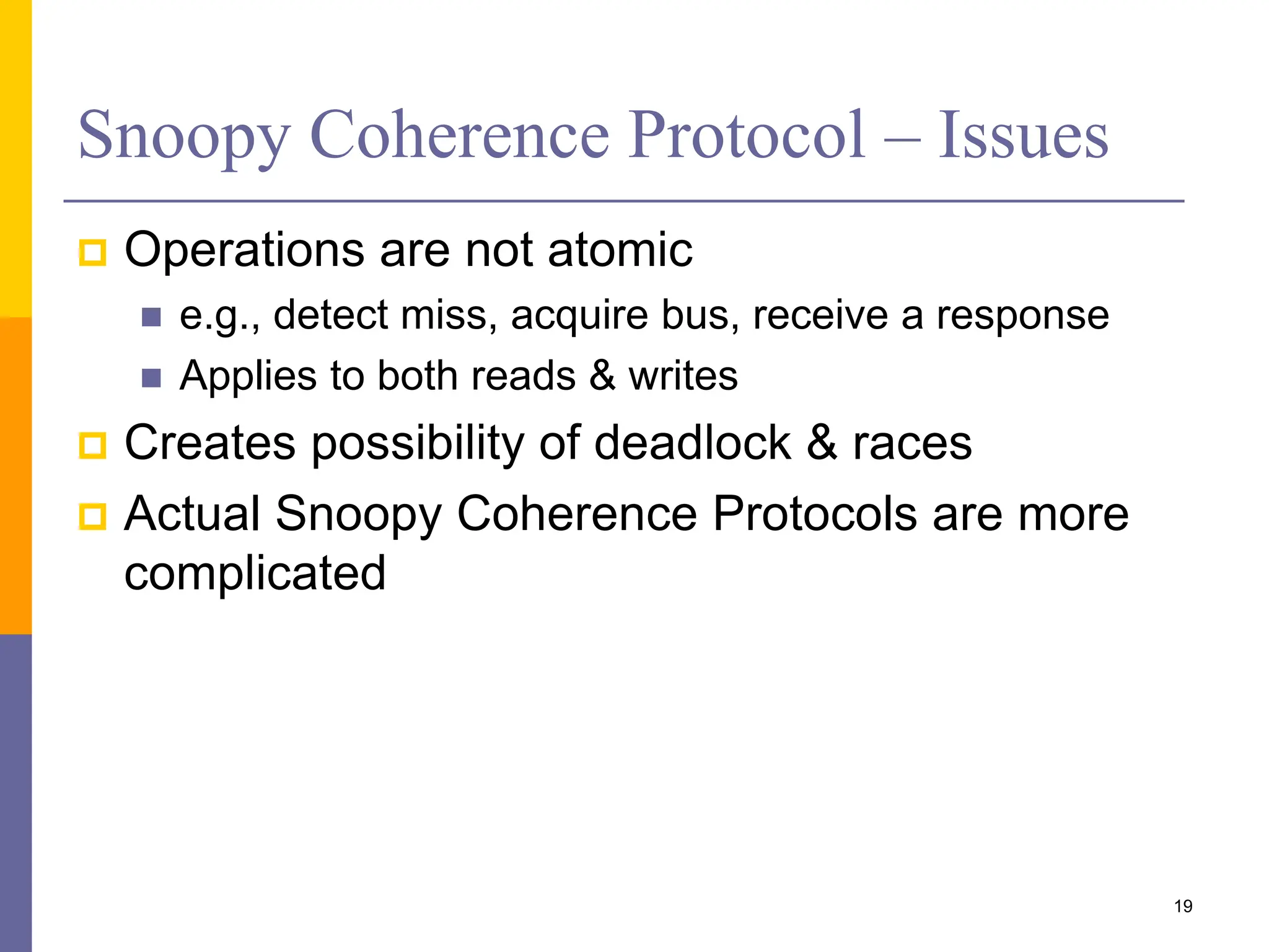 Snoopy Coherence Protocol – Issues
 Operations are not atomic
 e.g., detect miss, acquire bus, receive a response
 Applies to both reads & writes
 Creates possibility of deadlock & races
 Actual Snoopy Coherence Protocols are more
complicated
19
 