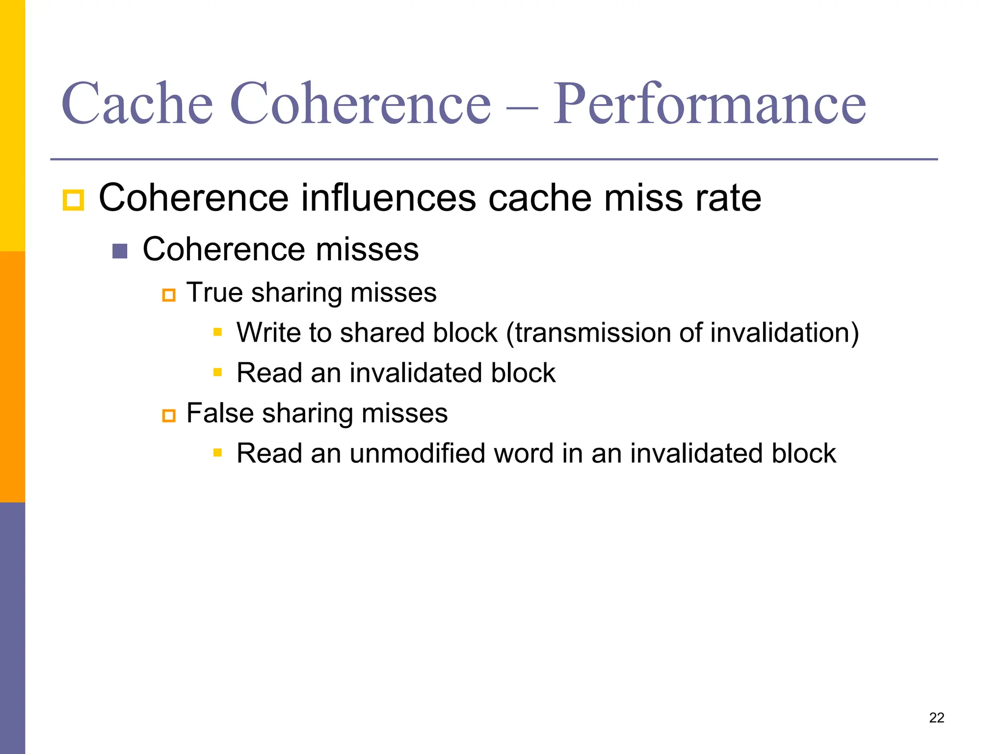 Cache Coherence – Performance
 Coherence influences cache miss rate
 Coherence misses
 True sharing misses
 Write to shared block (transmission of invalidation)
 Read an invalidated block
 False sharing misses
 Read an unmodified word in an invalidated block
22
 