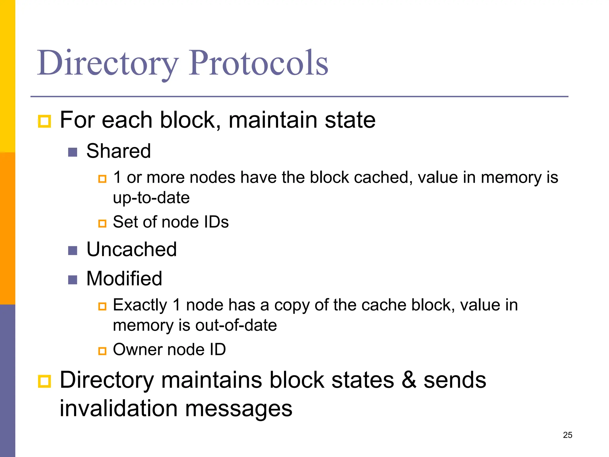 Directory Protocols
 For each block, maintain state
 Shared
 1 or more nodes have the block cached, value in memory is
up-to-date
 Set of node IDs
 Uncached
 Modified
 Exactly 1 node has a copy of the cache block, value in
memory is out-of-date
 Owner node ID
 Directory maintains block states & sends
invalidation messages
25
 