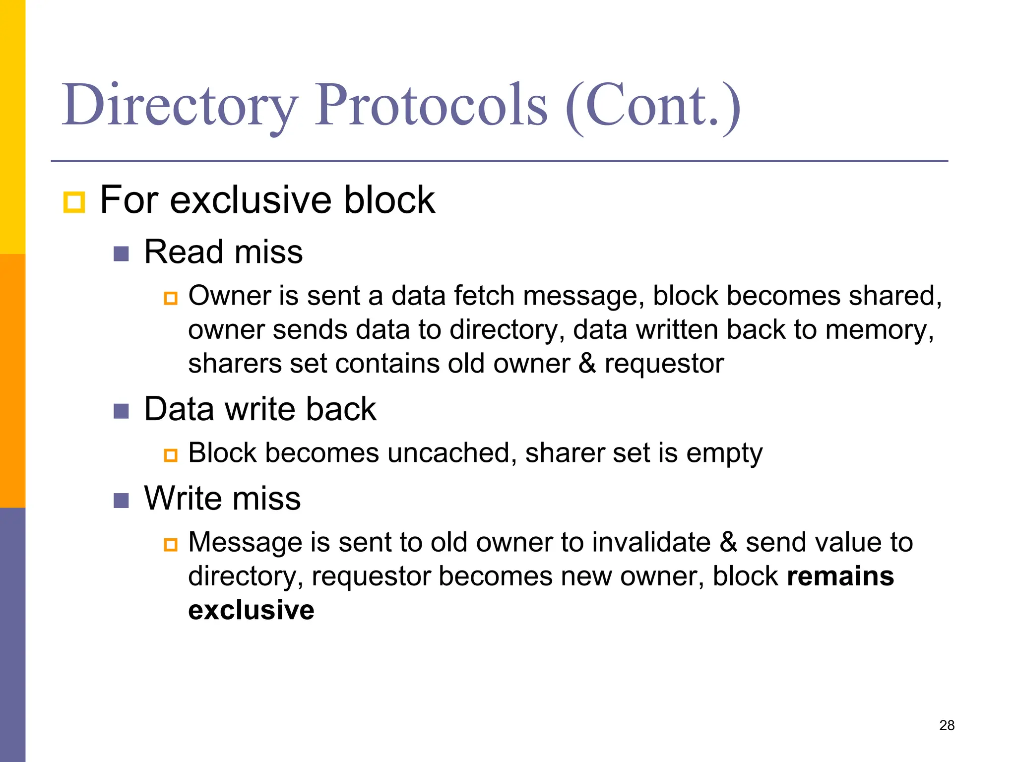 Directory Protocols (Cont.)
 For exclusive block
 Read miss
 Owner is sent a data fetch message, block becomes shared,
owner sends data to directory, data written back to memory,
sharers set contains old owner & requestor
 Data write back
 Block becomes uncached, sharer set is empty
 Write miss
 Message is sent to old owner to invalidate & send value to
directory, requestor becomes new owner, block remains
exclusive
28
 